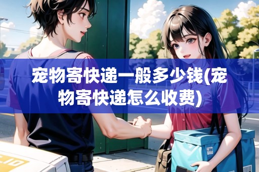 寵物寄快遞一般多少錢(寵物寄快遞怎么收費(fèi))