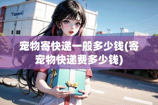 寵物寄快遞一般多少錢(寄寵物快遞費多少錢) 寵物寄快遞一般多少錢(寄寵物快遞費多少錢)