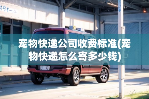寵物快遞公司收費標準(寵物快遞怎么寄多少錢)