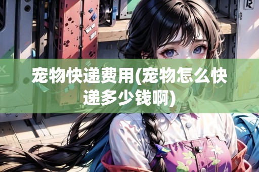 寵物快遞費(fèi)用(寵物怎么快遞多少錢啊)