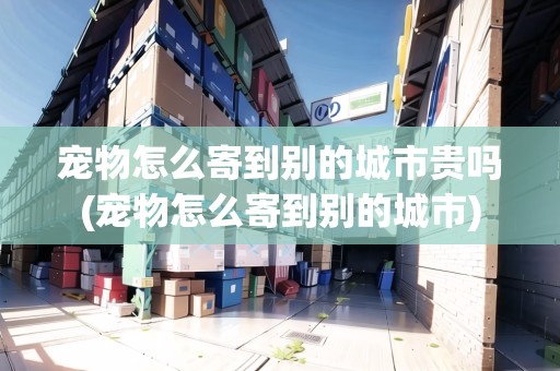 寵物怎么寄到別的城市貴嗎(寵物怎么寄到別的城市)