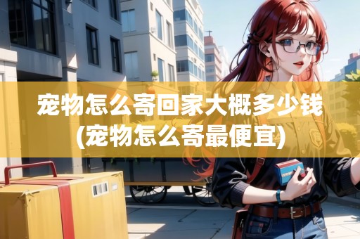 寵物怎么寄回家大概多少錢(寵物怎么寄最便宜)