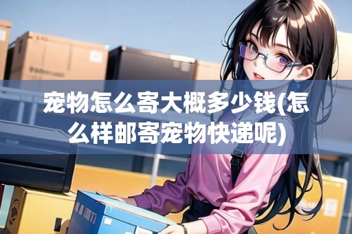 寵物怎么寄大概多少錢(怎么樣郵寄寵物快遞呢)