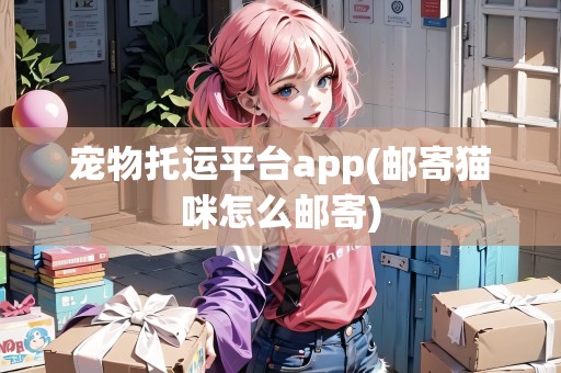 寵物托運(yùn)平臺(tái)app(郵寄貓咪怎么郵寄)