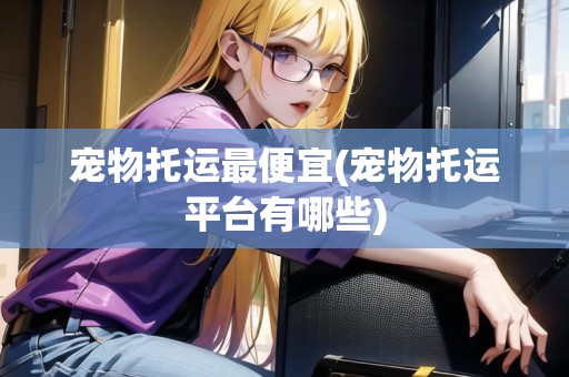寵物托運最便宜(寵物托運平臺有哪些) 寵物托運最便宜(寵物托運平臺有哪些)