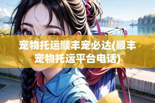 寵物托運順豐寵必達(順豐寵物托運平臺電話)