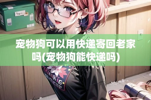 寵物狗可以用快遞寄回老家嗎(寵物狗能快遞嗎) 寵物狗可以用快遞寄回老家嗎(寵物狗能快遞嗎)