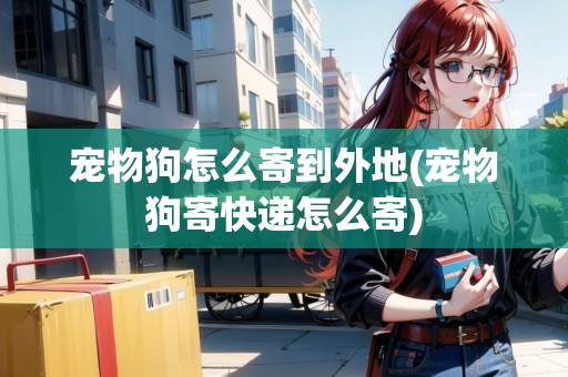 寵物狗怎么寄到外地(寵物狗寄快遞怎么寄)