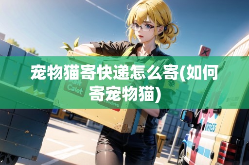 寵物貓寄快遞怎么寄(如何寄寵物貓)