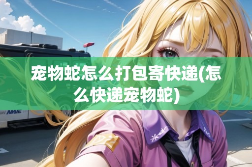 寵物蛇怎么打包寄快遞(怎么快遞寵物蛇)