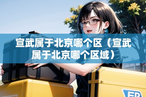 宣武屬于北京哪個(gè)區(qū)（宣武屬于北京哪個(gè)區(qū)域）