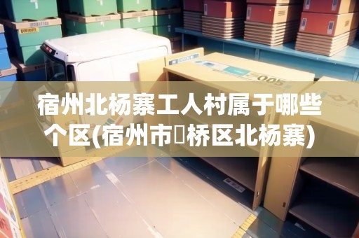 宿州北楊寨工人村屬于哪些個區(qū)(宿州市埇橋區(qū)北楊寨)
