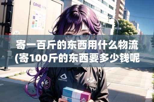 寄一百斤的東西用什么物流(寄100斤的東西要多少錢呢)