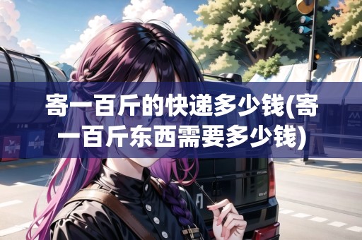 寄一百斤的快遞多少錢(寄一百斤東西需要多少錢)