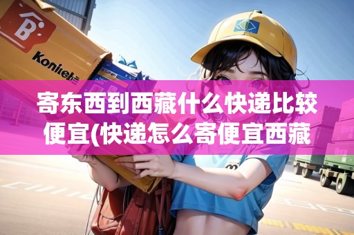 寄東西到西藏什么快遞比較便宜(快遞怎么寄便宜西藏)