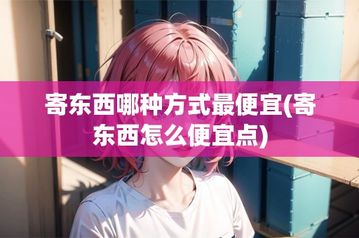 寄東西哪種方式最便宜(寄東西怎么便宜點)