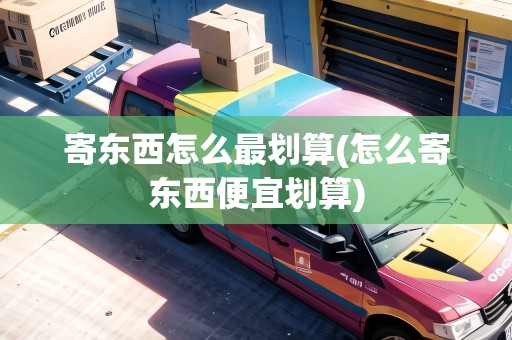 寄東西怎么最劃算(怎么寄東西便宜劃算) 寄東西怎么最劃算(怎么寄東西便宜劃算)