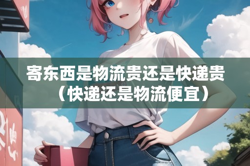 寄東西是物流貴還是快遞貴（快遞還是物流便宜）