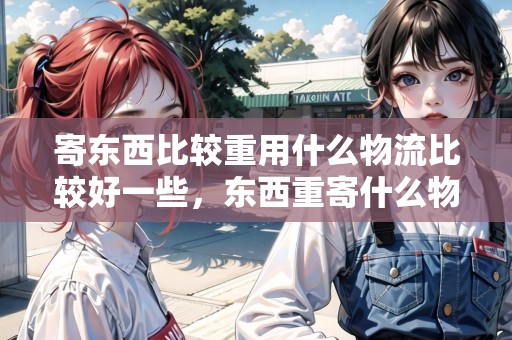 寄東西比較重用什么物流比較好一些，東西重寄什么物流便宜些