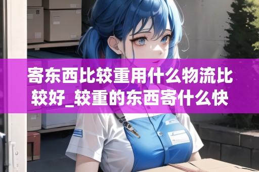 寄東西比較重用什么物流比較好_較重的東西寄什么快遞比較劃算_快遞集結(jié)地