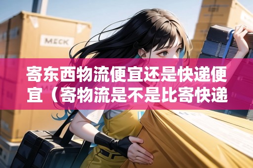 寄東西物流便宜還是快遞便宜（寄物流是不是比寄快遞便宜）