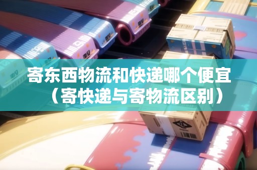 寄東西物流和快遞哪個便宜（寄快遞與寄物流區(qū)別）