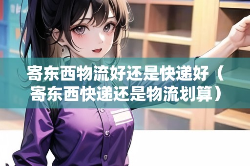 寄東西物流好還是快遞好（寄東西快遞還是物流劃算）