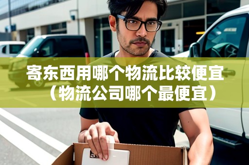 寄東西用哪個(gè)物流比較便宜（物流公司哪個(gè)最便宜）