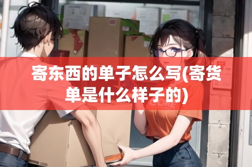 寄東西的單子怎么寫(寄貨單是什么樣子的)