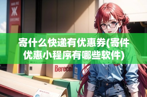 寄什么快遞有優(yōu)惠券(寄件優(yōu)惠小程序有哪些軟件)