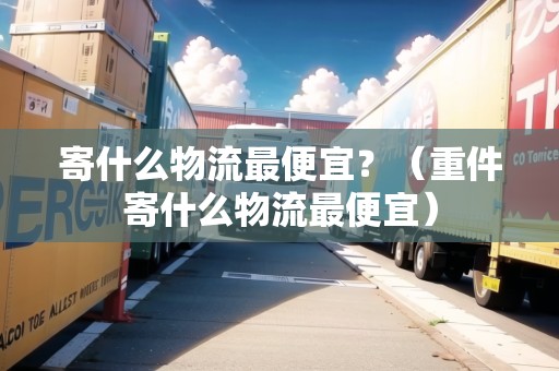 寄什么物流最便宜？（重件寄什么物流最便宜）