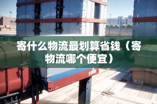 寄什么物流最劃算省錢（寄物流哪個便宜）