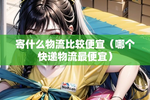 寄什么物流比較便宜（哪個(gè)快遞物流最便宜）
