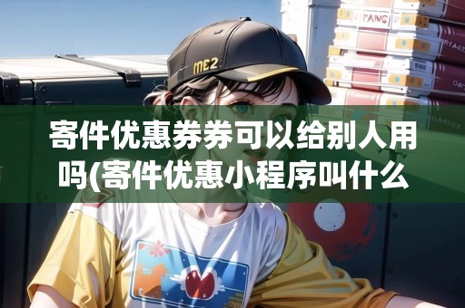 寄件優(yōu)惠券券可以給別人用嗎(寄件優(yōu)惠小程序叫什么軟件)