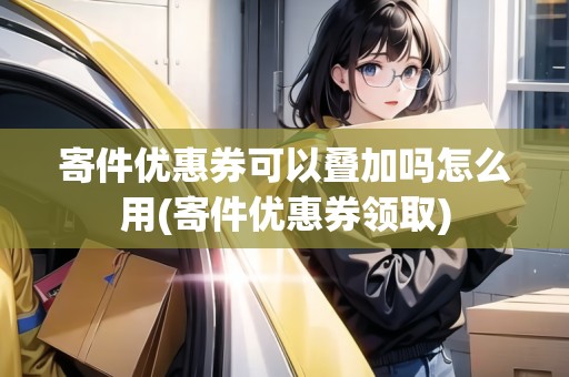 寄件優(yōu)惠券可以疊加嗎怎么用(寄件優(yōu)惠券領(lǐng)取)