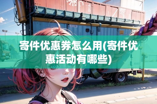 寄件優(yōu)惠券怎么用(寄件優(yōu)惠活動有哪些)