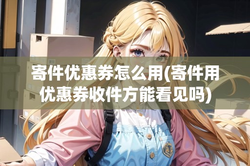 寄件優(yōu)惠券怎么用(寄件用優(yōu)惠券收件方能看見嗎)