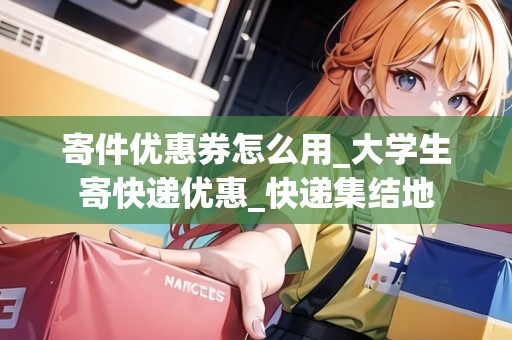 寄件優(yōu)惠券怎么用_大學(xué)生寄快遞優(yōu)惠_快遞集結(jié)地
