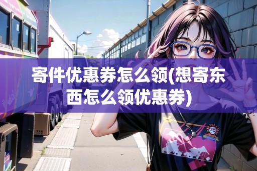 寄件優(yōu)惠券怎么領(想寄東西怎么領優(yōu)惠券)