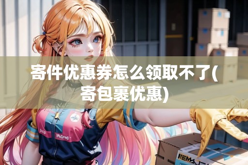 寄件優(yōu)惠券怎么領取不了(寄包裹優(yōu)惠) 寄件優(yōu)惠券怎么領取不了(寄包裹優(yōu)惠)