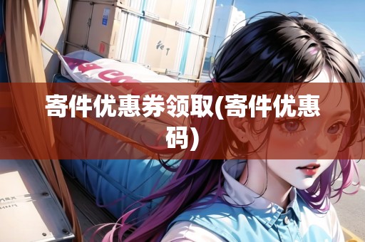 寄件優(yōu)惠券領(lǐng)取(寄件優(yōu)惠碼) 寄件優(yōu)惠券領(lǐng)取(寄件優(yōu)惠碼)