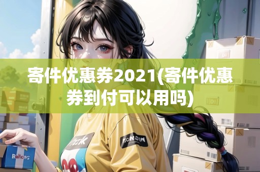 寄件優(yōu)惠券2021(寄件優(yōu)惠券到付可以用嗎)