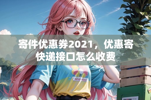 寄件優(yōu)惠券2021，優(yōu)惠寄快遞接口怎么收費(fèi)