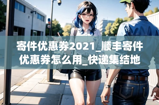 寄件優(yōu)惠券2021_順豐寄件優(yōu)惠券怎么用_快遞集結(jié)地