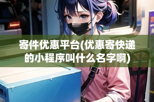寄件優(yōu)惠平臺(優(yōu)惠寄快遞的小程序叫什么名字啊)