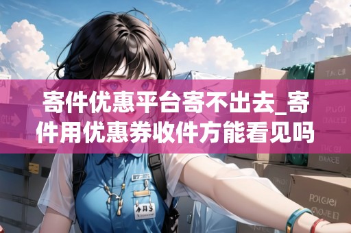 寄件優(yōu)惠平臺(tái)寄不出去_寄件用優(yōu)惠券收件方能看見(jiàn)嗎_快遞集結(jié)地