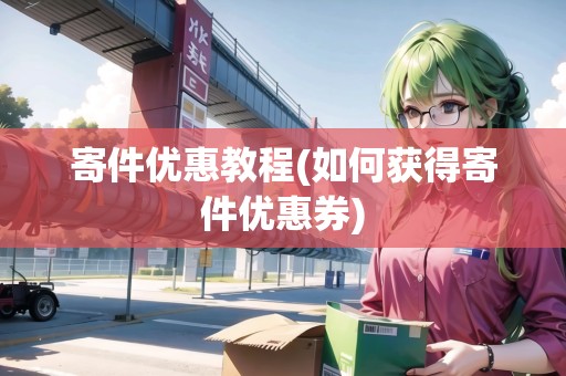 寄件優(yōu)惠教程(如何獲得寄件優(yōu)惠券)