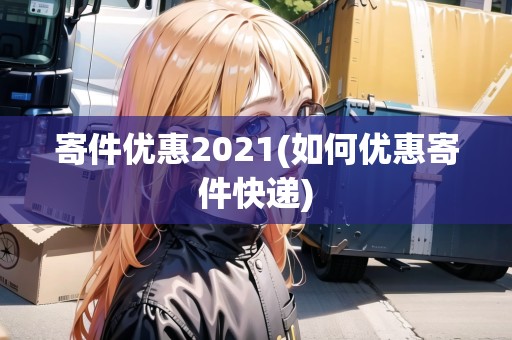 寄件優(yōu)惠2021(如何優(yōu)惠寄件快遞) 寄件優(yōu)惠2021(如何優(yōu)惠寄件快遞)
