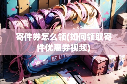 寄件券怎么領(如何領取寄件優(yōu)惠券視頻)