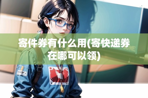 寄件券有什么用(寄快遞券在哪可以領)